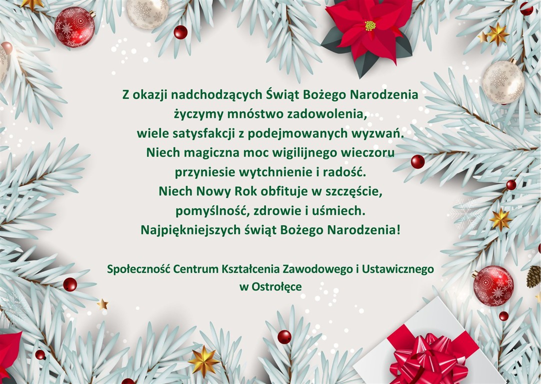 Kartka świąteczna z życzeniami z Okazji Świąt Bożego narodzenia oraz Nowego Roku: Z okazji nadchodzących Świąt Bożego Narodzenia życzymy mnóstwo zadowolenia, wiele satysfakcji z podejmowanych wyzwań. Niech magiczna moc wigilijnego wieczoru przyniesie wytchnienie i radość. Niech Nowy Rok obfituje w szczęście, pomyślność, zdrowie i uśmiech. Najpiękniejszych świąt Bożego Narodzenia! Społeczność Centrum Kształcenia Zawodowego i Ustawicznego w Ostrołęce